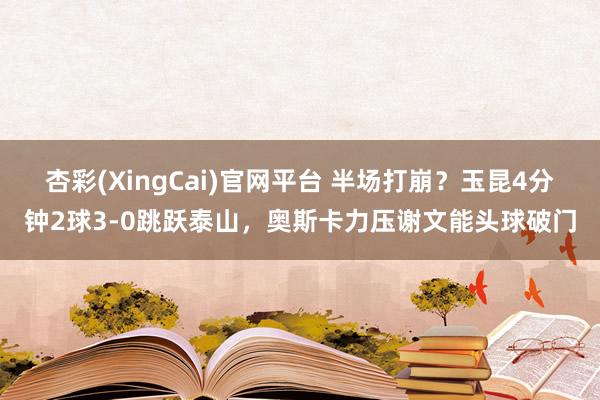 杏彩(XingCai)官网平台 半场打崩？玉昆4分钟2球3-0跳跃泰山，奥斯卡力压谢文能头球破门