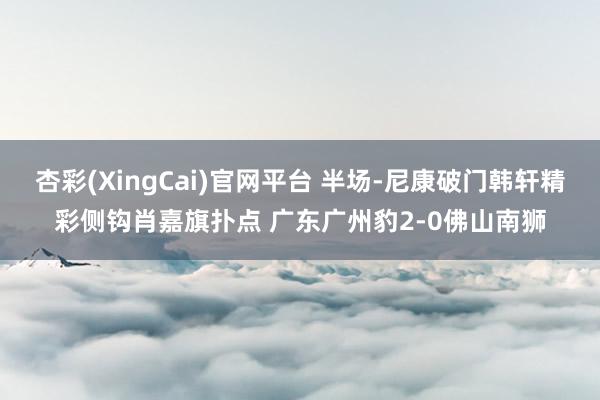 杏彩(XingCai)官网平台 半场-尼康破门韩轩精彩侧钩肖嘉旗扑点 广东广州豹2-0佛山南狮