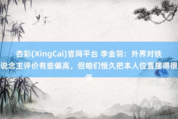 杏彩(XingCai)官网平台 李金羽：外界对铁东说念主评价有些偏高，但咱们恒久把本人位置摆得很低