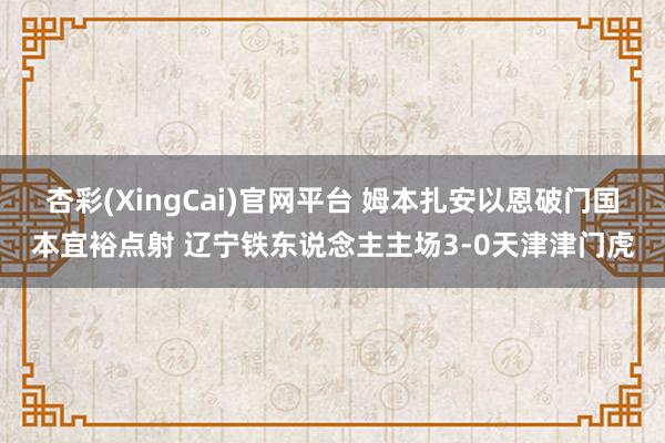 杏彩(XingCai)官网平台 姆本扎安以恩破门国本宜裕点射 辽宁铁东说念主主场3-0天津津门虎