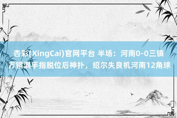 杏彩(XingCai)官网平台 半场：河南0-0三镇 方镜淇手指脱位后神扑，绍尔失良机河南12角球