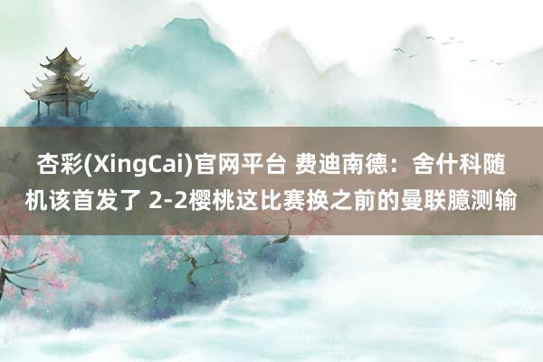 杏彩(XingCai)官网平台 费迪南德：舍什科随机该首发了 2-2樱桃这比赛换之前的曼联臆测输