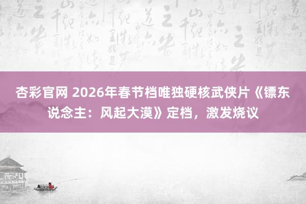 杏彩官网 2026年春节档唯独硬核武侠片《镖东说念主：风起大漠》定档，激发烧议