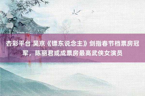 杏彩平台 吴京《镖东说念主》剑指春节档票房冠军，陈丽君或成票房最高武侠女演员