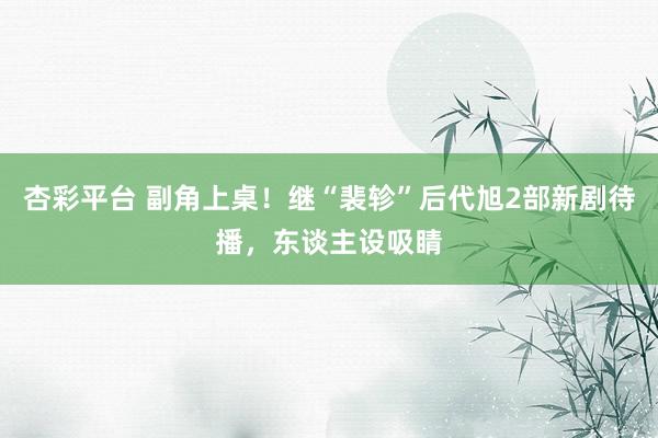 杏彩平台 副角上桌！继“裴轸”后代旭2部新剧待播，东谈主设吸睛