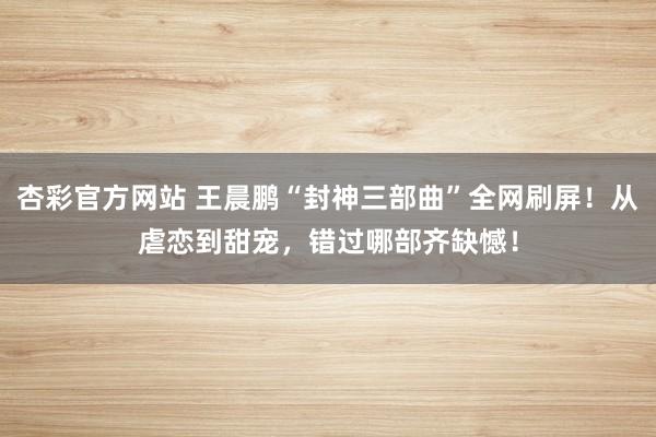 杏彩官方网站 王晨鹏“封神三部曲”全网刷屏！从虐恋到甜宠，错过哪部齐缺憾！