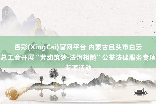 杏彩(XingCai)官网平台 内蒙古包头市白云矿区总工会开展“劳动筑梦·法治相随”公益法律服务专项活动