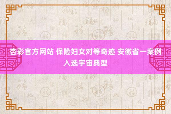 杏彩官方网站 保险妇女对等奇迹 安徽省一案例入选宇宙典型