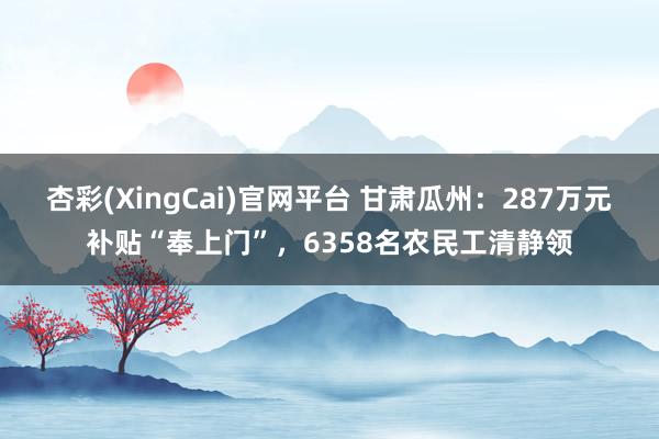 杏彩(XingCai)官网平台 甘肃瓜州：287万元补贴“奉上门”，6358名农民工清静领