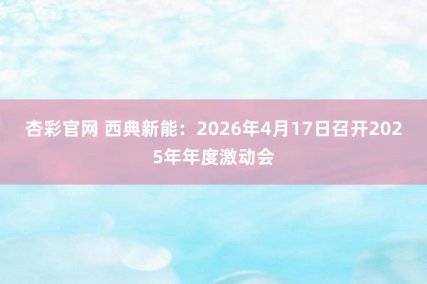 杏彩官网 西典新能：2026年4月17日召开2025年年度激动会