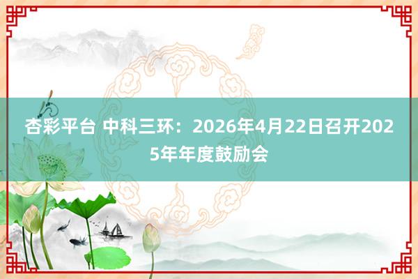 杏彩平台 中科三环：2026年4月22日召开2025年年度鼓励会