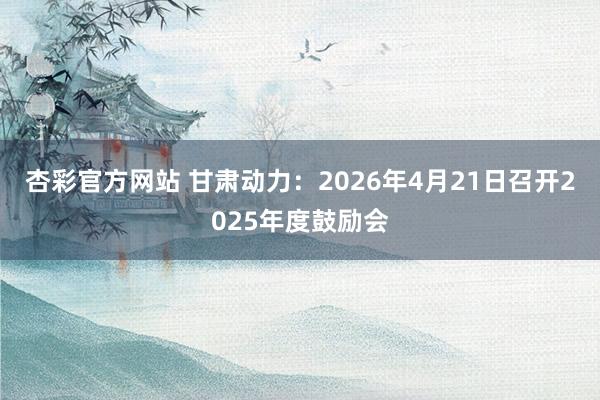 杏彩官方网站 甘肃动力：2026年4月21日召开2025年度鼓励会