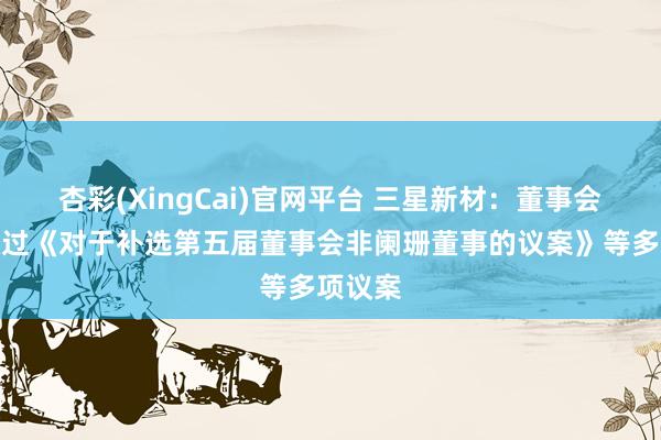 杏彩(XingCai)官网平台 三星新材：董事会审议通过《对于补选第五届董事会非阑珊董事的议案》等多项议案