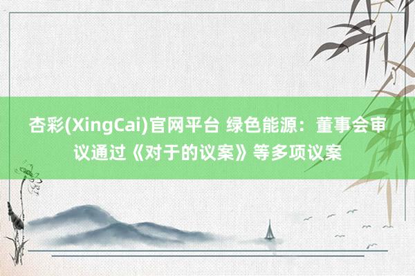 杏彩(XingCai)官网平台 绿色能源：董事会审议通过《对于的议案》等多项议案