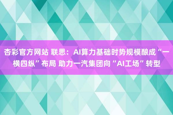 杏彩官方网站 联思：AI算力基础时势规模酿成“一横四纵”布局 助力一汽集团向“AI工场”转型