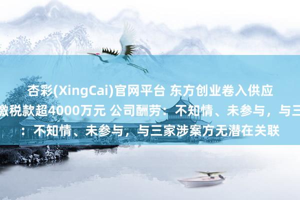 杏彩(XingCai)官网平台 东方创业卷入供应商虚开发票案，被追缴税款超4000万元 公司酬劳：不知情、未参与，与三家涉案方无潜在关联
