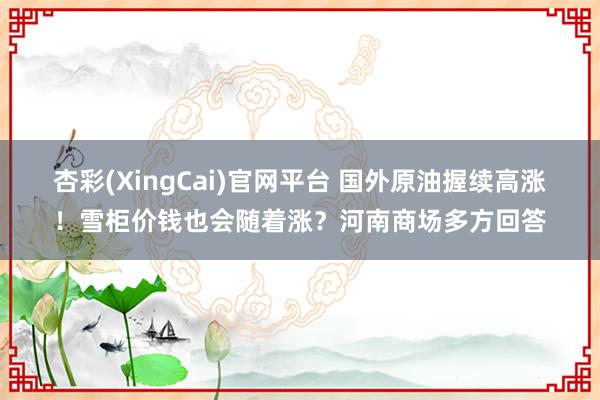杏彩(XingCai)官网平台 国外原油握续高涨！雪柜价钱也会随着涨？河南商场多方回答