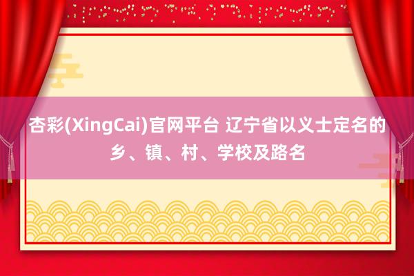 杏彩(XingCai)官网平台 辽宁省以义士定名的乡、镇、村、学校及路名