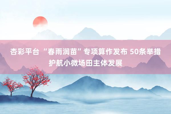 杏彩平台 “春雨润苗”专项算作发布 50条举措护航小微场田主体发展