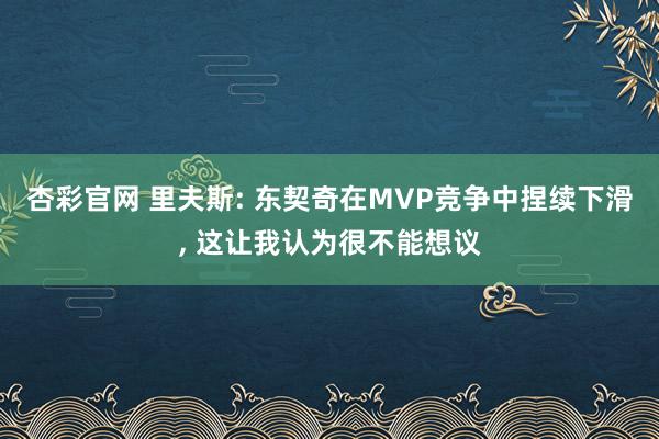 杏彩官网 里夫斯: 东契奇在MVP竞争中捏续下滑, 这让我认为很不能想议