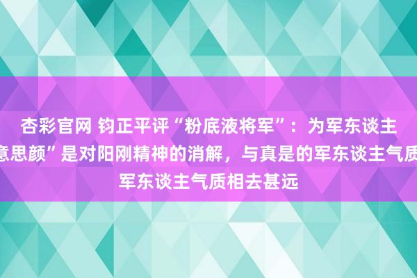 杏彩官网 钧正平评“粉底液将军”：为军东谈主形象“好意思颜”是对阳刚精神的消解，与真是的军东谈主气质相去甚远