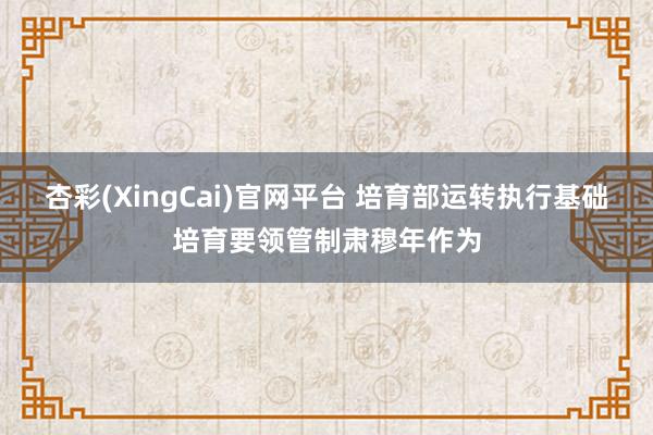 杏彩(XingCai)官网平台 培育部运转执行基础培育要领管制肃穆年作为