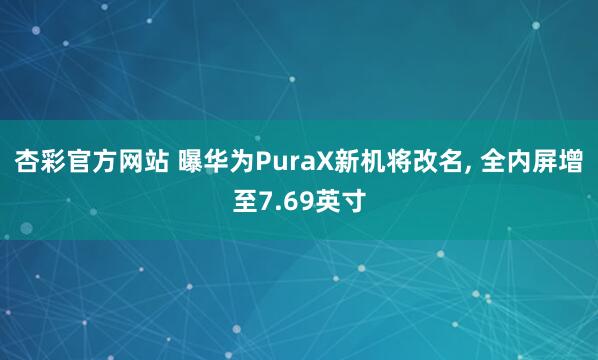 杏彩官方网站 曝华为PuraX新机将改名， 全内屏增至7.69英寸