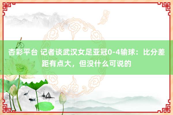 杏彩平台 记者谈武汉女足亚冠0-4输球：比分差距有点大，但没什么可说的