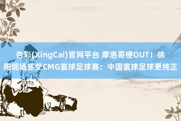 杏彩(XingCai)官网平台 摩洛哥梗OUT！徐阳现场感受CMG寰球足球赛：中国寰球足球更纯正