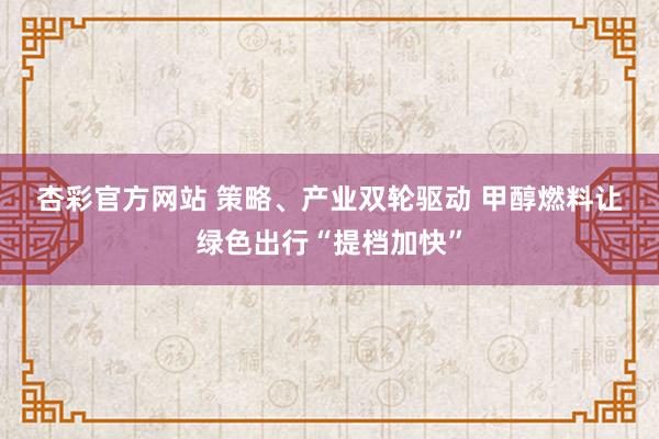 杏彩官方网站 策略、产业双轮驱动 甲醇燃料让绿色出行“提档加快”