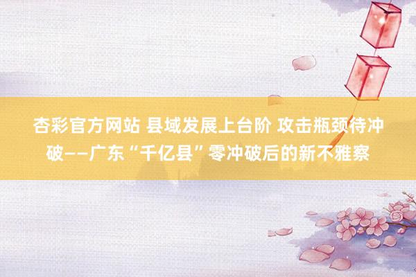 杏彩官方网站 县域发展上台阶 攻击瓶颈待冲破——广东“千亿县”零冲破后的新不雅察