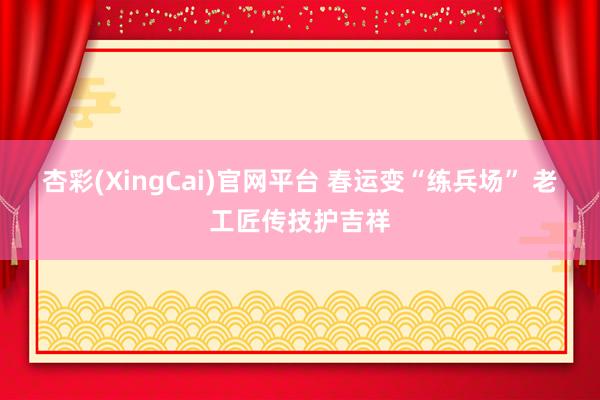 杏彩(XingCai)官网平台 春运变“练兵场” 老工匠传技护吉祥