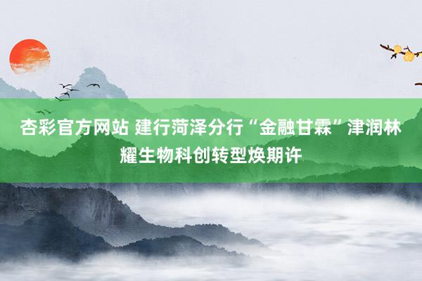 杏彩官方网站 建行菏泽分行“金融甘霖”津润林耀生物科创转型焕期许