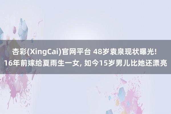杏彩(XingCai)官网平台 48岁袁泉现状曝光! 16年前嫁给夏雨生一女, 如今15岁男儿比她还漂亮