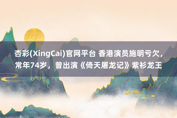 杏彩(XingCai)官网平台 香港演员施明亏欠，常年74岁，曾出演《倚天屠龙记》紫衫龙王