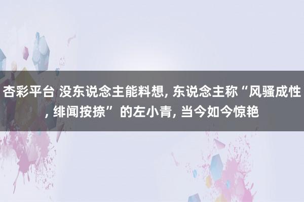杏彩平台 没东说念主能料想， 东说念主称“风骚成性， 绯闻按捺” 的左小青， 当今如今惊艳