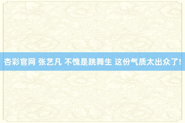 杏彩官网 张艺凡 不愧是跳舞生 这份气质太出众了!