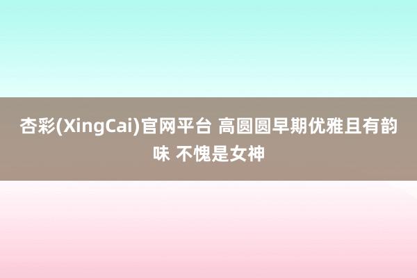 杏彩(XingCai)官网平台 高圆圆早期优雅且有韵味 不愧是女神