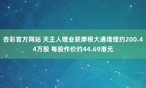 杏彩官方网站 天王人锂业获摩根大通增捏约200.44万股 每股作价约44.69港元