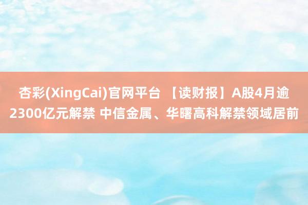 杏彩(XingCai)官网平台 【读财报】A股4月逾2300亿元解禁 中信金属、华曙高科解禁领域居前