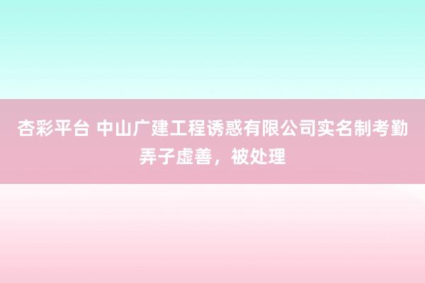 杏彩平台 中山广建工程诱惑有限公司实名制考勤弄子虚善，被处理