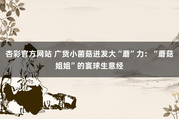 杏彩官方网站 广货小菌菇迸发大“蘑”力：“蘑菇姐姐”的寰球生意经