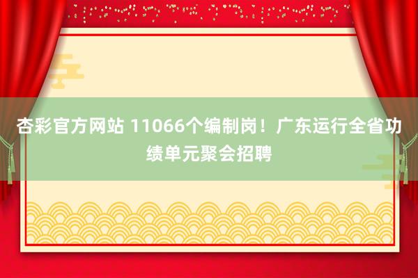 杏彩官方网站 11066个编制岗！广东运行全省功绩单元聚会招聘