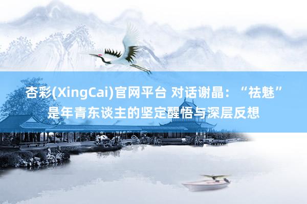 杏彩(XingCai)官网平台 对话谢晶：“祛魅”是年青东谈主的坚定醒悟与深层反想