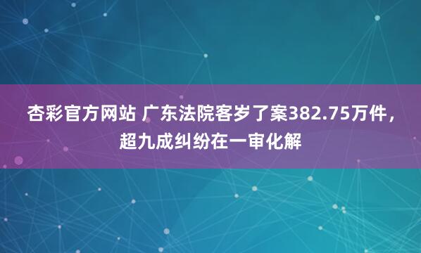 杏彩官方网站 广东法院客岁了案382.75万件，超九成纠纷在一审化解