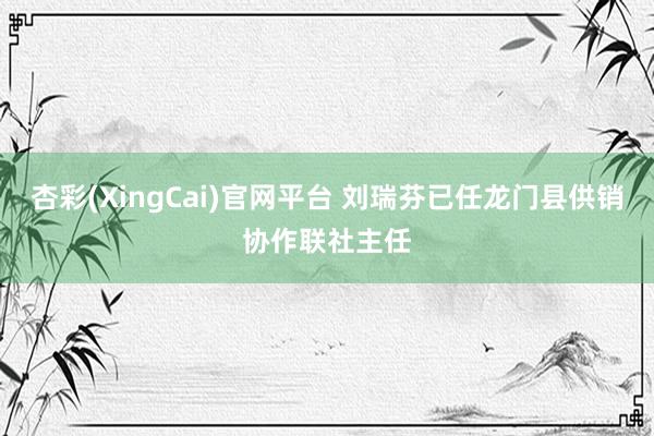 杏彩(XingCai)官网平台 刘瑞芬已任龙门县供销协作联社主任