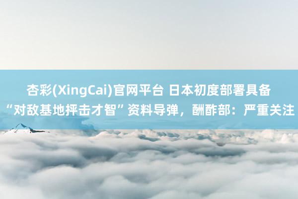 杏彩(XingCai)官网平台 日本初度部署具备“对敌基地抨击才智”资料导弹，酬酢部：严重关注