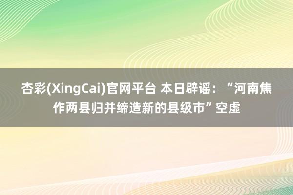 杏彩(XingCai)官网平台 本日辟谣：“河南焦作两县归并缔造新的县级市”空虚