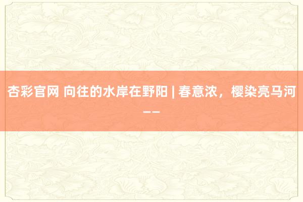 杏彩官网 向往的水岸在野阳 | 春意浓，樱染亮马河——