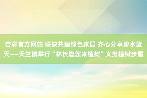 杏彩官方网站 联袂共建绿色家园 齐心分享碧水蓝天——天竺镇举行“林长邀您来植树”义务植树步履